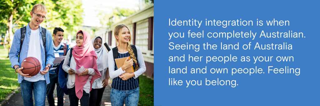 Identity integration is when you feel completely Australian. Seeing the land of Australia and her people as your own land and own people. Feeling like you belong.