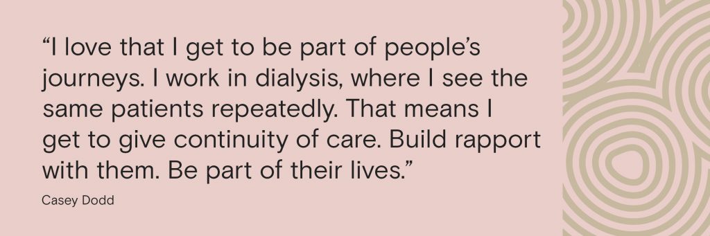 “I love that I get to be part of people’s journeys. I work in dialysis, where I see the same patients repeatedly. That means I get to give continuity of care. Build rapport with them. Be part of their lives. 