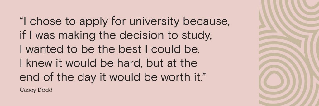 “I chose to apply for university because, if I was making the decision to study, I wanted to be the best I could be. I knew it would be hard, but at the end of the day it would be worth it. 