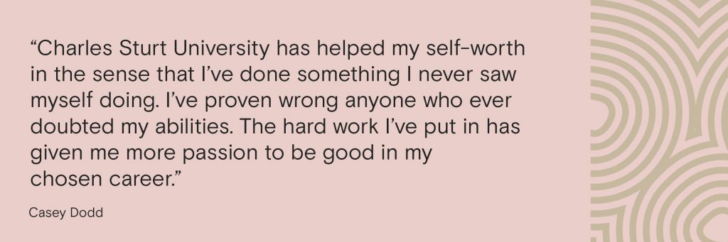 “Charles Sturt University has helped my self-worth in the sense that I’ve done something I never saw myself doing. I’ve proven wrong anyone who ever doubted my abilities. The hard work I’ve put in has given me more passion to be good in my chosen career.