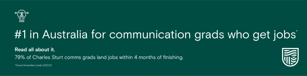 #1 In Australia for communication grads who get jobs. Read all about it. 79% of Charles Sturt comms grads land jobs within 4 months of finishing. 2020/21 Good Universities Guide.