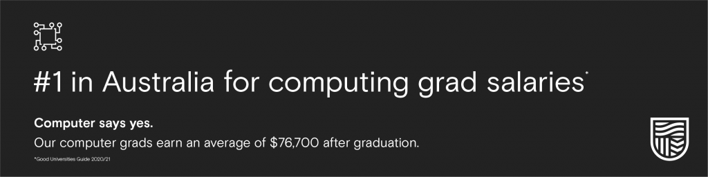 #1 in Australia for computing grad salaries. Computer says yes. Out computer grads earn an average of $76,700 after graduation. 2020/21 Good Universities Guide.